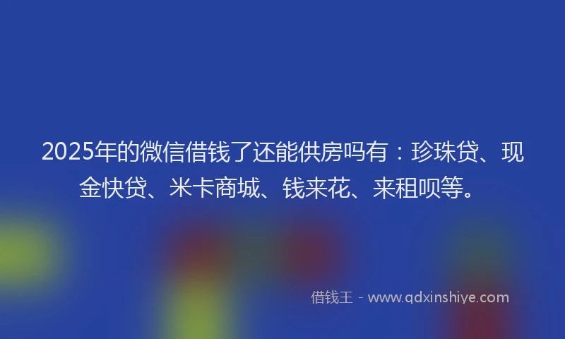 2025年的微信借钱了还能供房吗有:珍珠贷、现金快贷、米卡商城、钱来花、来租呗等。