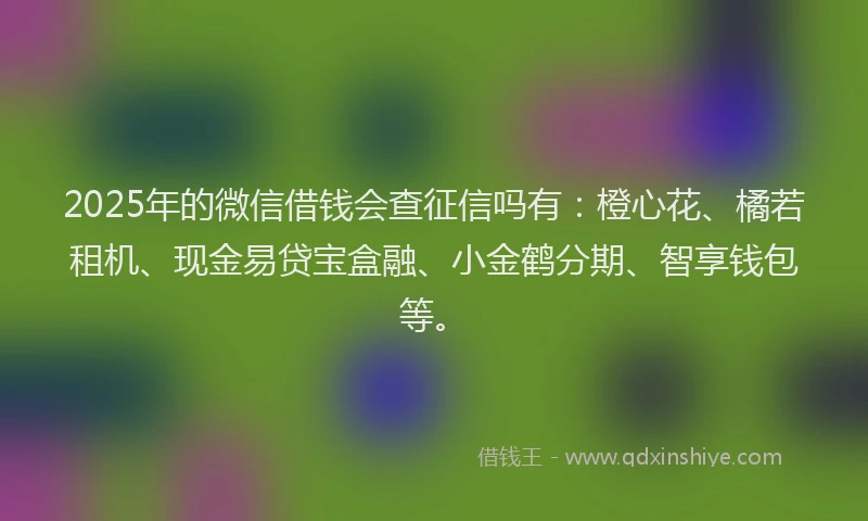 2025年的微信借钱会查征信吗有：橙心花、橘若租机、现金易贷宝盒融、小金鹤分期、智享钱包等。
