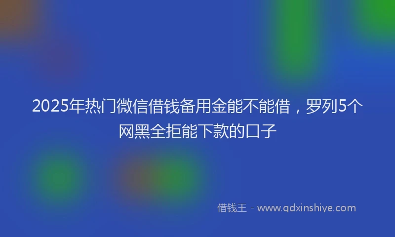 2025年热门微信借钱备用金能不能借，罗列5个网黑全拒能下款的口子