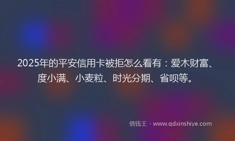 2025年的平安信用卡被拒怎么看有：爱木财富、度小满、小麦粒、时光分期、省呗等。