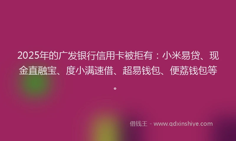 2025年的广发银行信用卡被拒有：小米易贷、现金直融宝、度小满速借、超易钱包、便荔钱包等。