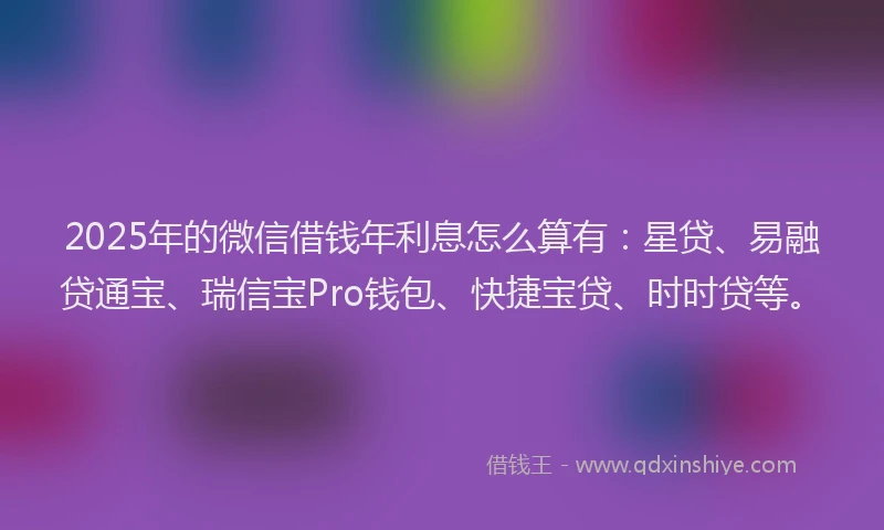 2025年的微信借钱年利息怎么算有：星贷、易融贷通宝、瑞信宝Pro钱包、快捷宝贷、时时贷等。