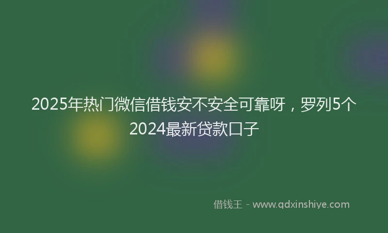 2025年热门微信借钱安不安全可靠呀，罗列5个2024最新贷款口子