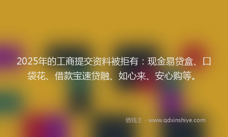 2025年的工商提交资料被拒有：现金易贷盒、口袋花、借款宝速贷融、如心来、安心购等。