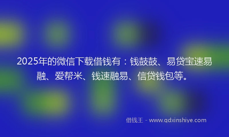 2025年的微信下载借钱有：钱鼓鼓、易贷宝速易融、爱帮米、钱速融易、信贷钱包等。