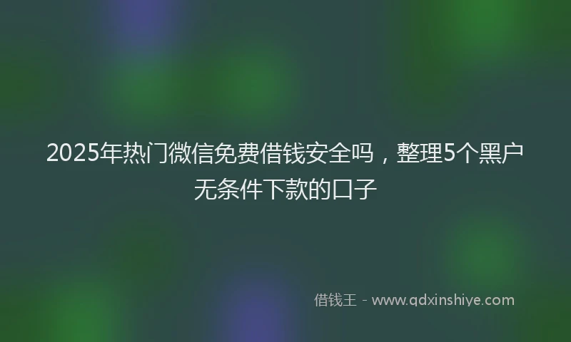 2025年热门微信免费借钱安全吗，整理5个黑户无条件下款的口子