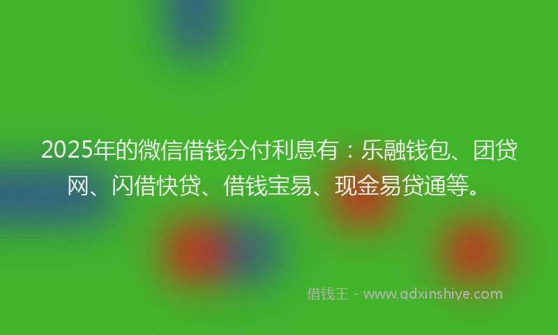 2025年的微信借钱分付利息有：乐融钱包、团贷网、闪借快贷、借钱宝易、现金易贷通等。