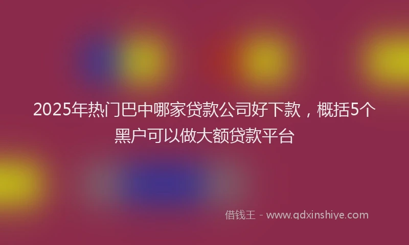 2025年热门巴中哪家贷款公司好下款，概括5个黑户可以做大额贷款平台