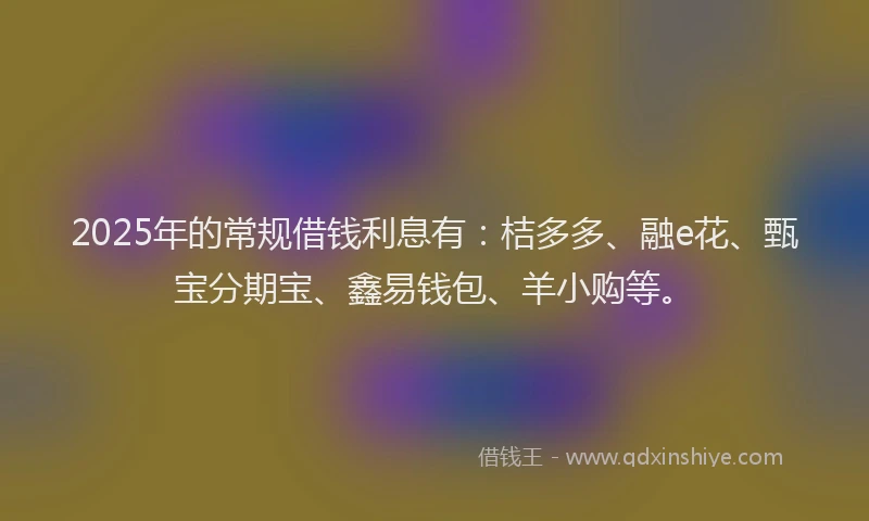 2025年的常规借钱利息有：桔多多、融e花、甄宝分期宝、鑫易钱包、羊小购等。