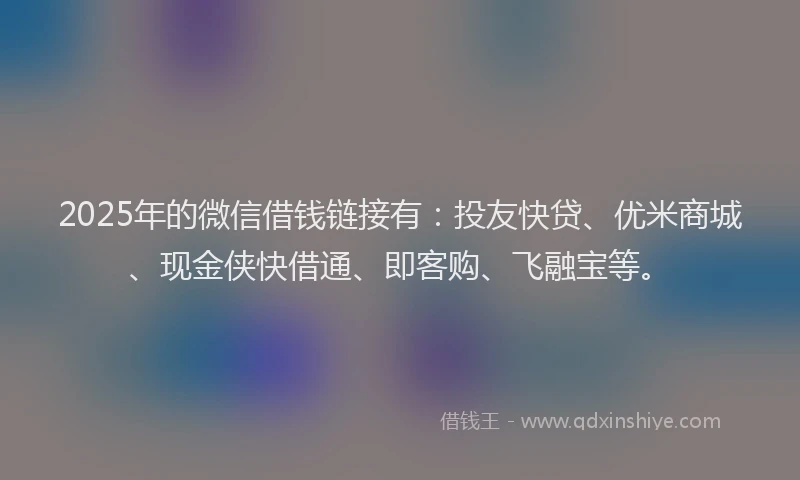 2025年的微信借钱链接有：投友快贷、优米商城、现金侠快借通、即客购、飞融宝等。
