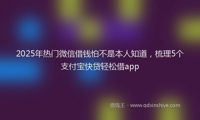 2025年热门微信借钱怕不是本人知道，梳理5个支付宝快贷轻松借app