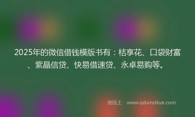 2025年的微信借钱模版书有:桔享花、口袋财富、紫晶信贷、快易借速贷、永卓易购等。