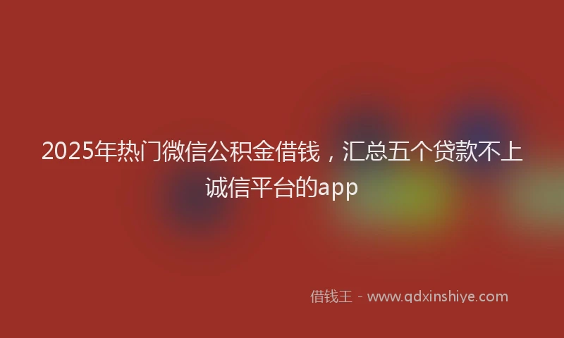 2025年热门微信公积金借钱，汇总五个贷款不上诚信平台的app