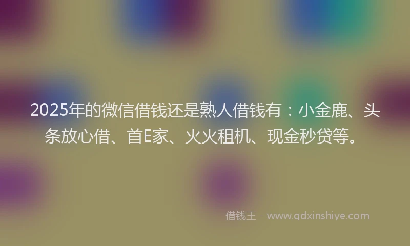 2025年的微信借钱还是熟人借钱有：小金鹿、头条放心借、首E家、火火租机、现金秒贷等。