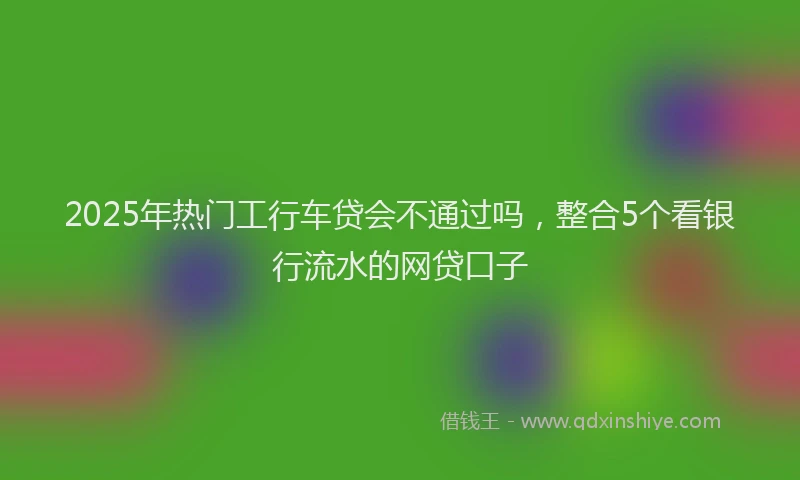 2025年热门工行车贷会不通过吗，整合5个看银行流水的网贷口子
