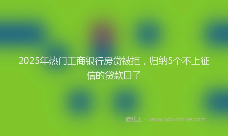 2025年热门工商银行房贷被拒，归纳5个不上征信的贷款口子