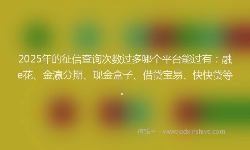 2025年的征信查询次数过多哪个平台能过有：融e花、金瀛分期、现金盒子、借贷宝易、快快贷等。