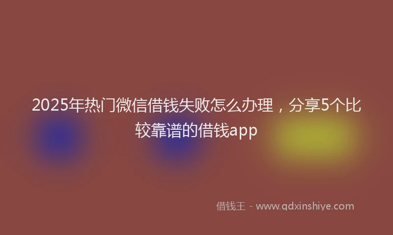 2025年热门微信借钱失败怎么办理，分享5个比较靠谱的借钱app