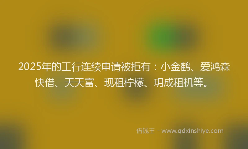 2025年的工行连续申请被拒有：小金鹤、爱鸿森快借、天天富、现租柠檬、玥成租机等。