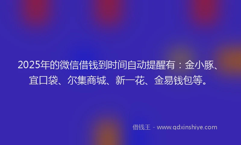 2025年的微信借钱到时间自动提醒有：金小豚、宜口袋、尔集商城、新一花、金易钱包等。