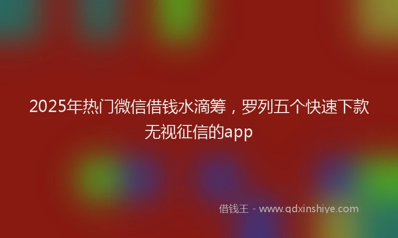 2025年热门微信借钱水滴筹，罗列五个快速下款无视征信的app