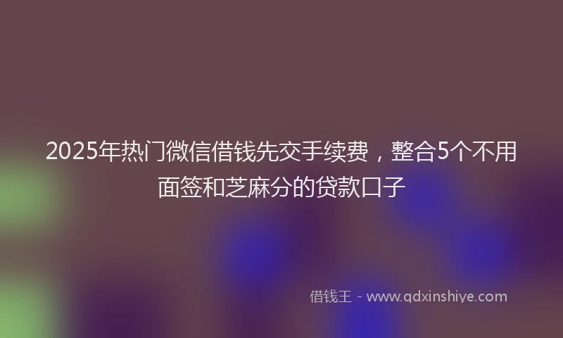 2025年热门微信借钱先交手续费，整合5个不用面签和芝麻分的贷款口子