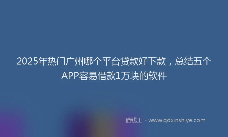 2025年热门广州哪个平台贷款好下款，总结五个APP容易借款1万块的软件