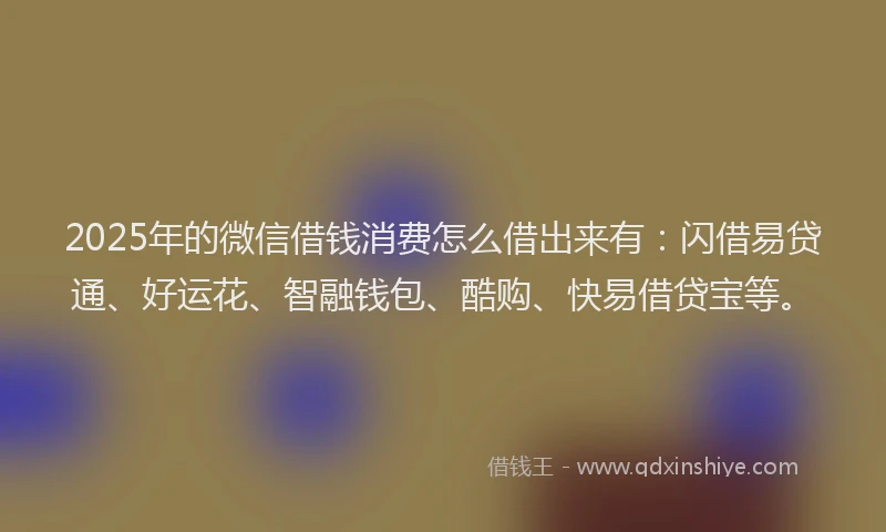 2025年的微信借钱消费怎么借出来有：闪借易贷通、好运花、智融钱包、酷购、快易借贷宝等。