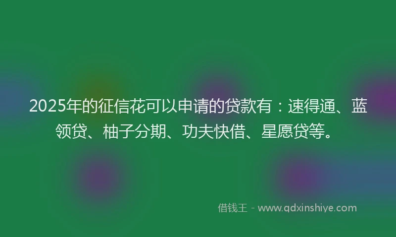 2025年的征信花可以申请的贷款有：速得通、蓝领贷、柚子分期、功夫快借、星愿贷等。