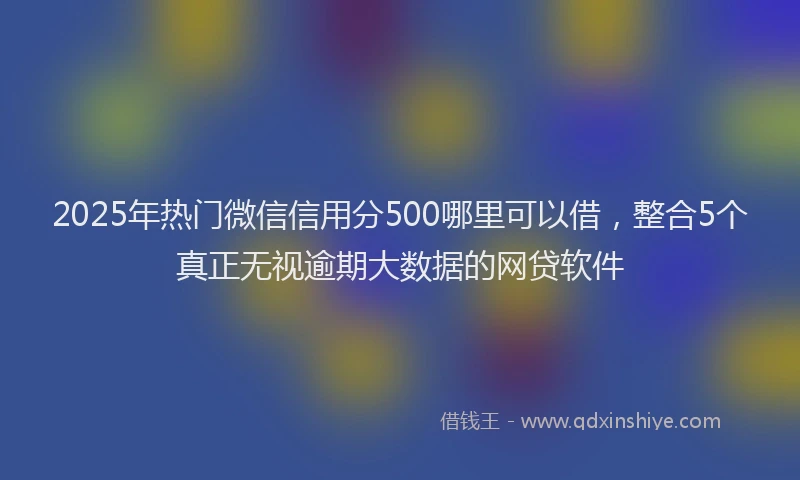 2025年热门微信信用分500哪里可以借，整合5个真正无视逾期大数据的网贷软件