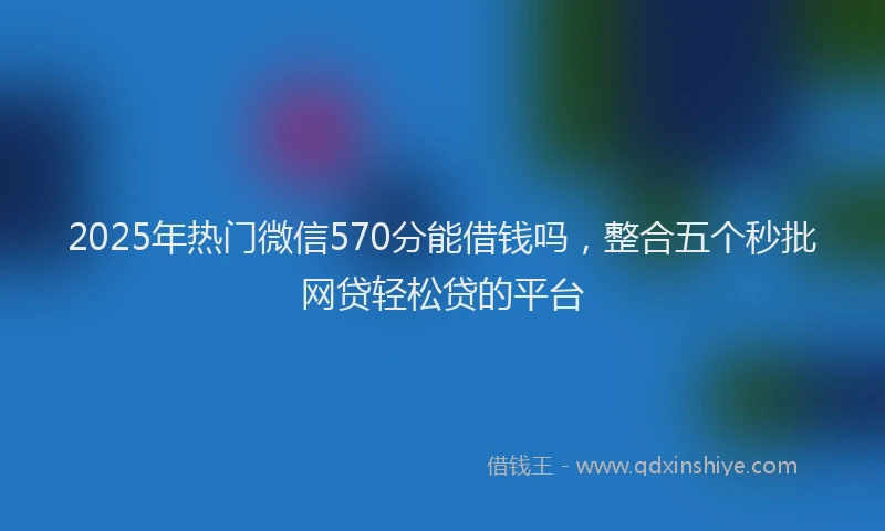2025年热门微信570分能借钱吗，整合五个秒批网贷轻松贷的平台