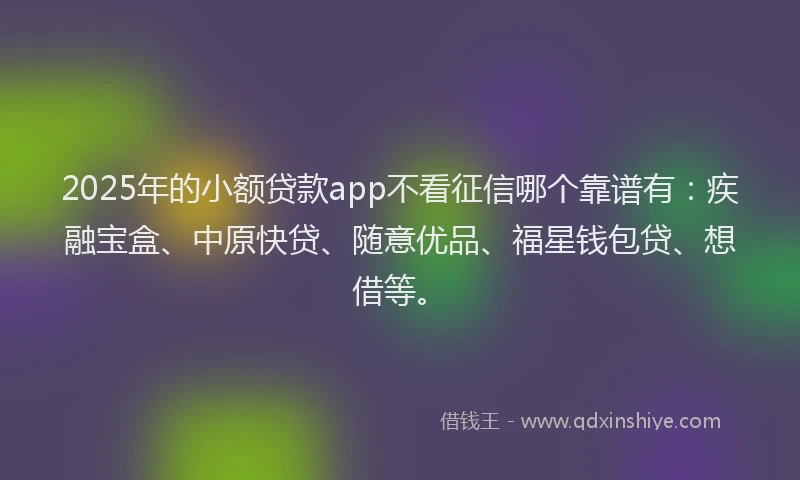 2025年的小额贷款app不看征信哪个靠谱有：疾融宝盒、中原快贷、随意优品、福星钱包贷、想借等。