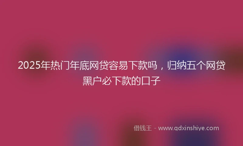2025年热门年底网贷容易下款吗，归纳五个网贷黑户必下款的口子