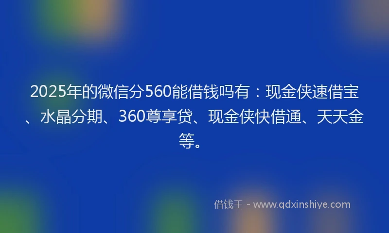 2025年的微信分560能借钱吗有：现金侠速借宝、水晶分期、360尊享贷、现金侠快借通、天天金等。