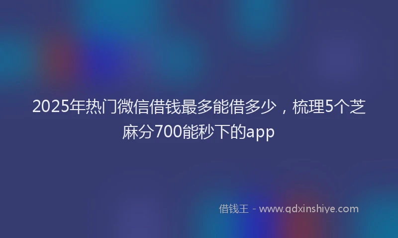 2025年热门微信借钱最多能借多少，梳理5个芝麻分700能秒下的app