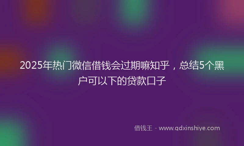 2025年热门微信借钱会过期嘛知乎，总结5个黑户可以下的贷款口子