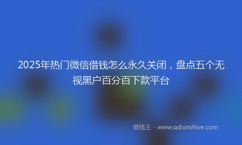 2025年热门微信借钱怎么永久关闭，盘点五个无视黑户百分百下款平台
