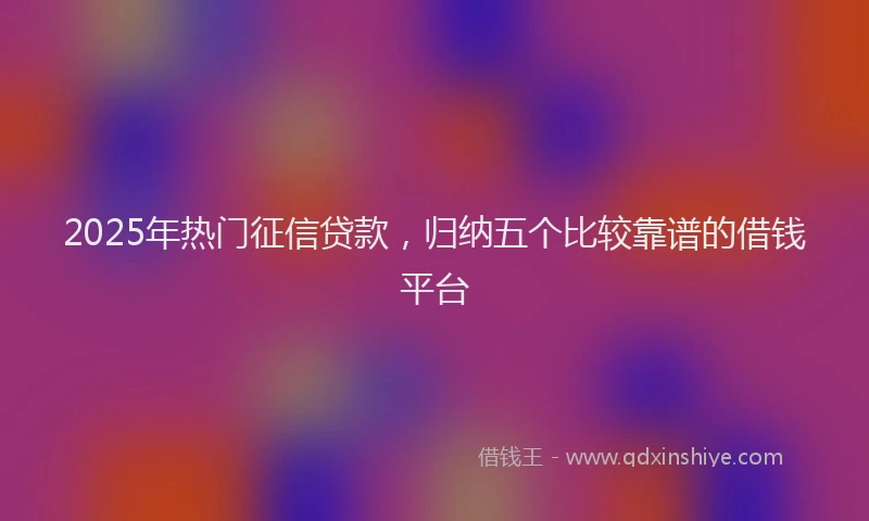 2025年热门征信贷款，归纳五个比较靠谱的借钱平台