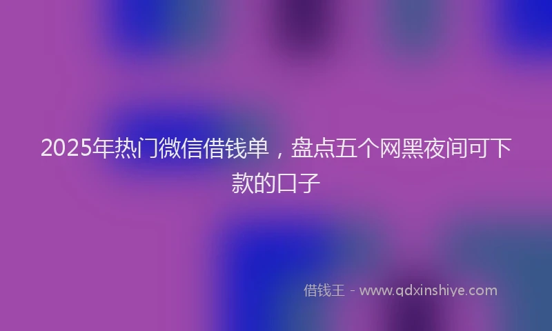 2025年热门微信借钱单，盘点五个网黑夜间可下款的口子
