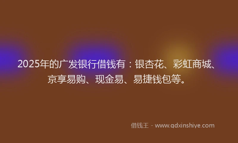 2025年的广发银行借钱有：银杏花、彩虹商城、京享易购、现金易、易捷钱包等。