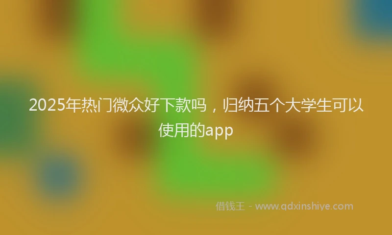 2025年热门微众好下款吗，归纳五个大学生可以使用的app