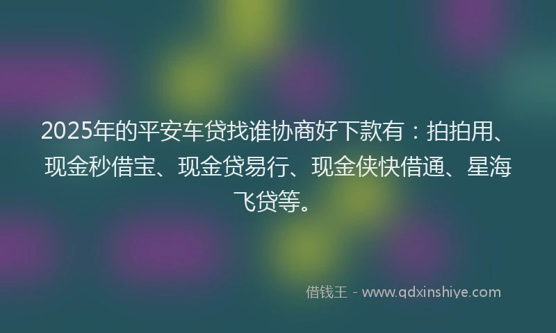 2025年的平安车贷找谁协商好下款有：拍拍用、现金秒借宝、现金贷易行、现金侠快借通、星海飞贷等。