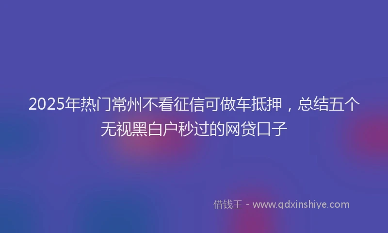 2025年热门常州不看征信可做车抵押，总结五个无视黑白户秒过的网贷口子