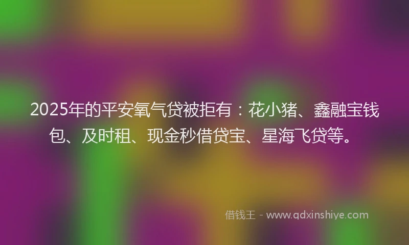 2025年的平安氧气贷被拒有：花小猪、鑫融宝钱包、及时租、现金秒借贷宝、星海飞贷等。