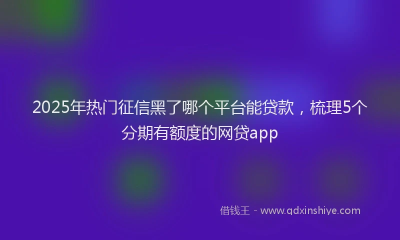 2025年热门征信黑了哪个平台能贷款，梳理5个分期有额度的网贷app
