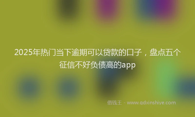 2025年热门当下逾期可以贷款的口子，盘点五个征信不好负债高的app