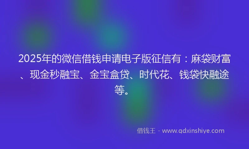 2025年的微信借钱申请电子版征信有：麻袋财富、现金秒融宝、金宝盒贷、时代花、钱袋快融途等。