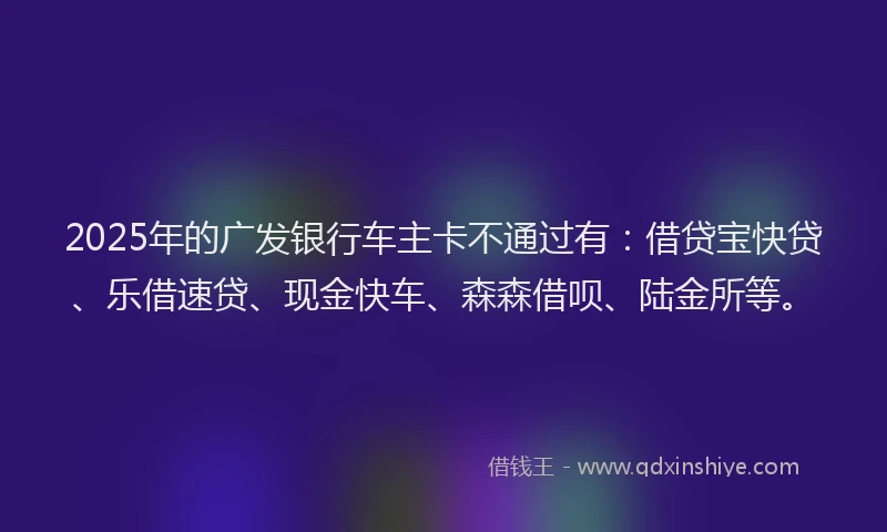 2025年的广发银行车主卡不通过有：借贷宝快贷、乐借速贷、现金快车、森森借呗、陆金所等。