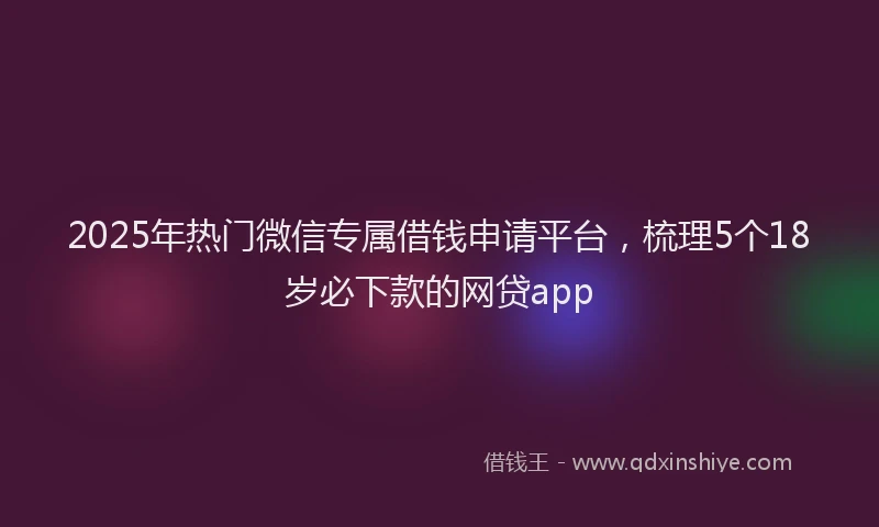 2025年热门微信专属借钱申请平台，梳理5个18岁必下款的网贷app