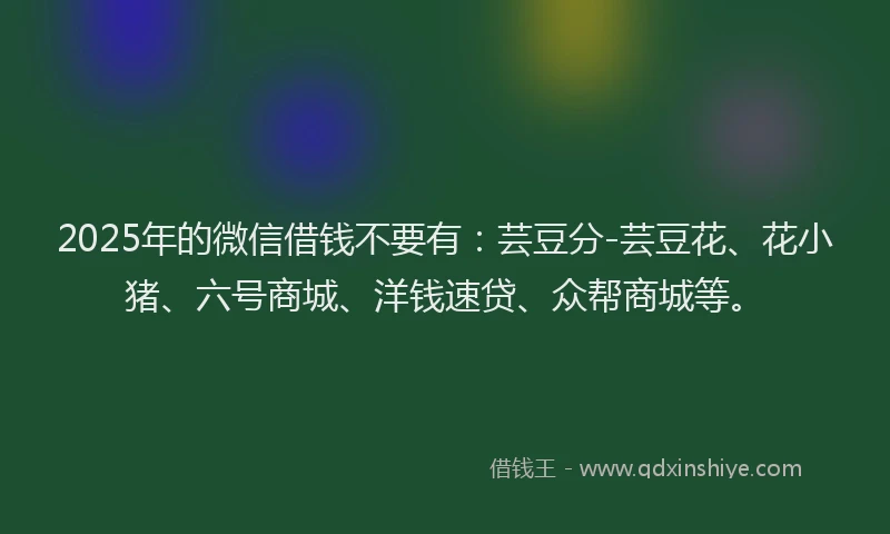 2025年的微信借钱不要有：芸豆分-芸豆花、花小猪、六号商城、洋钱速贷、众帮商城等。